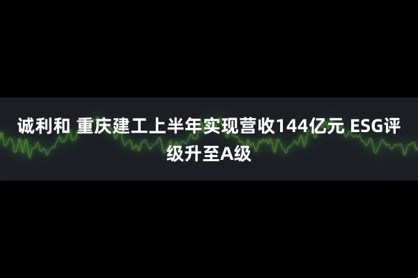 诚利和 重庆建工上半年实现营收144亿元 ESG评级升至A级