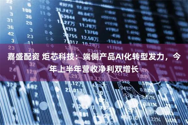 嘉盛配资 炬芯科技：端侧产品AI化转型发力，今年上半年营收净利双增长