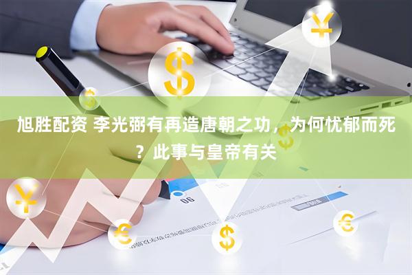 旭胜配资 李光弼有再造唐朝之功，为何忧郁而死？此事与皇帝有关